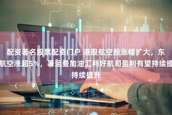 配资著名股票配资门户 港股航空股涨幅扩大，东方航空涨超5%，暑运叠加油汇利好航司盈利有望持续提升