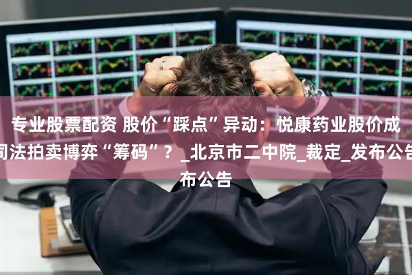 专业股票配资 股价“踩点”异动：悦康药业股价成司法拍卖博弈“筹码”？_北京市二中院_裁定_发布公告