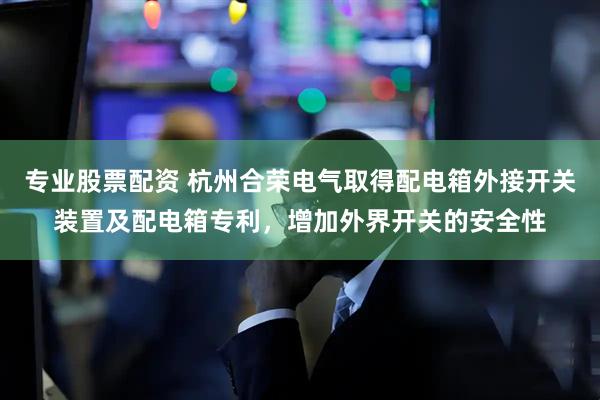 专业股票配资 杭州合荣电气取得配电箱外接开关装置及配电箱专利，增加外界开关的安全性