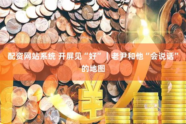 配资网站系统 开屏见“好”｜老尹和他“会说话”的地图