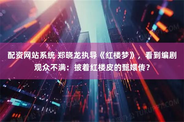 配资网站系统 郑晓龙执导《红楼梦》，看到编剧观众不满：披着红楼皮的甄嬛传？