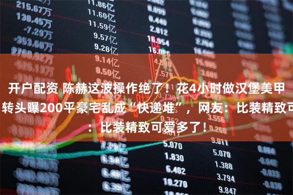 开户配资 陈赫这波操作绝了！花4小时做汉堡美甲超较真，转头曝200平豪宅乱成“快递堆”，网友：比装精致可爱多了！